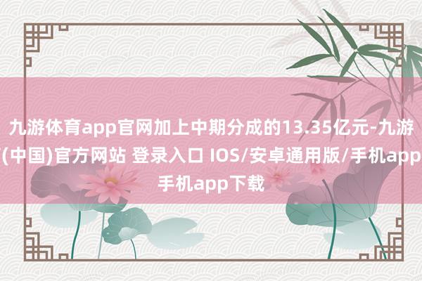 九游体育app官网加上中期分成的13.35亿元-九游体育(中国)官方网站 登录入口 IOS/安卓通用版/手机app下载