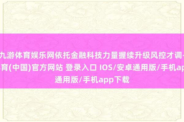 九游体育娱乐网依托金融科技力量握续升级风控才调-九游体育(中国)官方网站 登录入口 IOS/安卓通用版/手机app下载