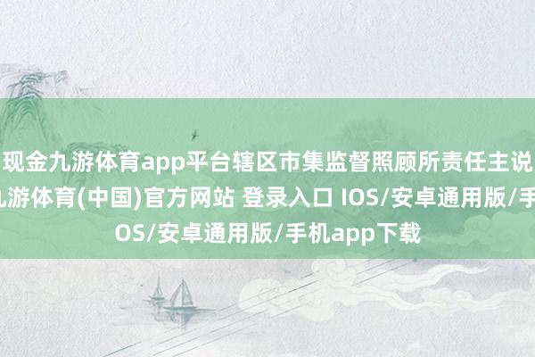 现金九游体育app平台辖区市集监督照顾所责任主说念主员称-九游体育(中国)官方网站 登录入口 IOS/安卓通用版/手机app下载