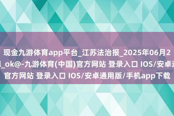现金九游体育app平台_江苏法治报_2025年06月23日A04_校对_-mail_ok@-九游体育(中国)官方网站 登录入口 IOS/安卓通用版/手机app下载